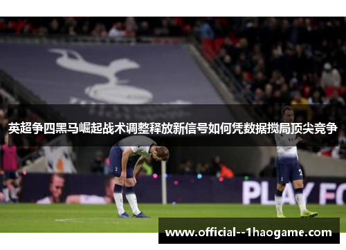 英超争四黑马崛起战术调整释放新信号如何凭数据搅局顶尖竞争