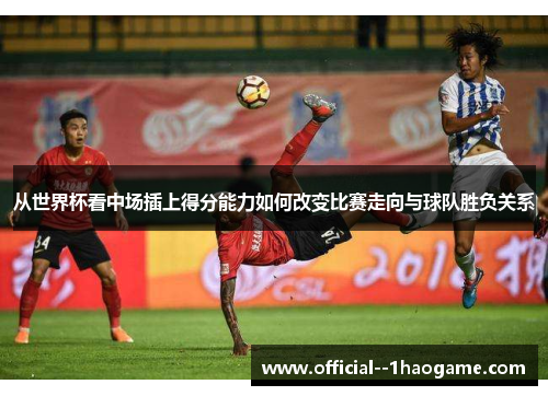 从世界杯看中场插上得分能力如何改变比赛走向与球队胜负关系