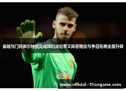 曼城与门将奥尔特加完成续约背后意义阵容稳定与争冠布局全面升级