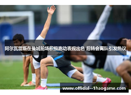 阿尔瓦雷斯在曼城前场积极跑动表现出色 后转会离队引发热议