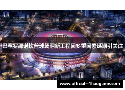 巴塞罗那诺坎普球场翻新工程因多重因素延期引关注 巴塞罗那诺坎普球场翻新工程因多重因素延期引关注
